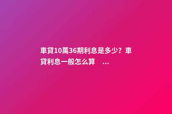 車貸10萬36期利息是多少？車貸利息一般怎么算？